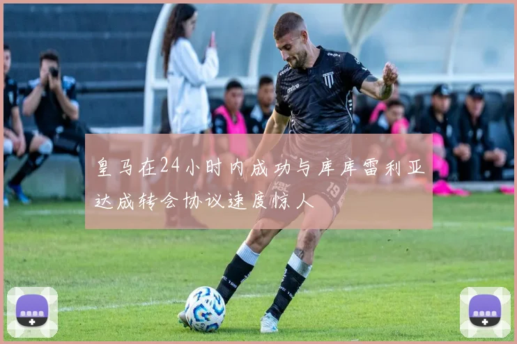 皇马在24小时内成功与库库雷利亚达成转会协议速度惊人
