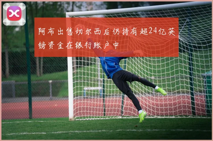 阿布出售切尔西后仍持有超24亿英镑资金在银行账户中