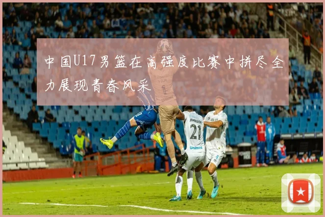 中国U17男篮在高强度比赛中拼尽全力展现青春风采