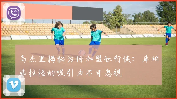 乌杰里揭秘为何加盟独行侠：库珀弗拉格的吸引力不可忽视