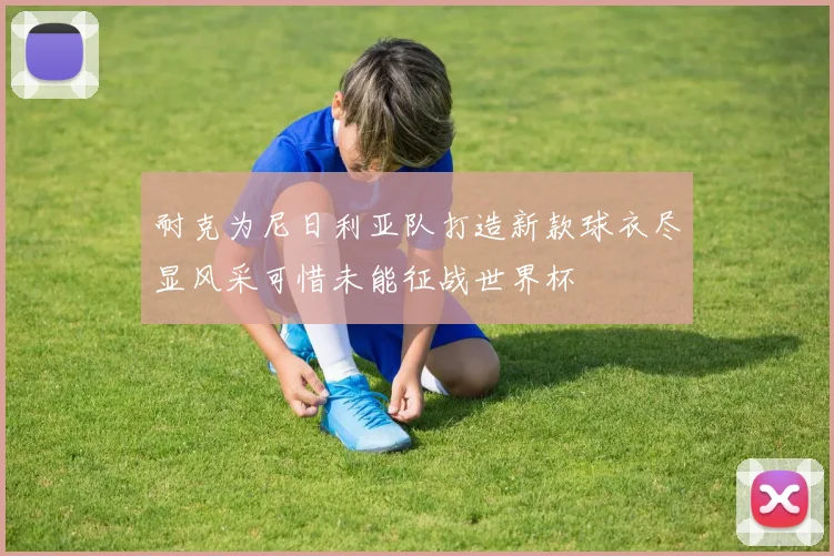 耐克为尼日利亚队打造新款球衣尽显风采可惜未能征战世界杯