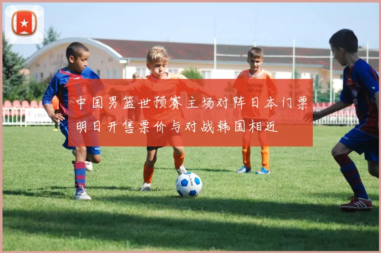 中国男篮世预赛主场对阵日本门票明日开售票价与对战韩国相近