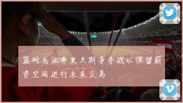 篮网或放弃里夫斯争夺战以保留薪资空间进行未来交易
