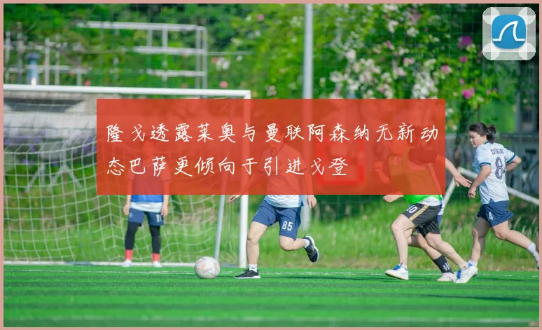 隆戈透露莱奥与曼联阿森纳无新动态巴萨更倾向于引进戈登