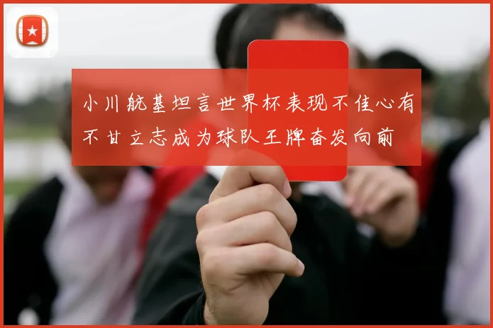小川航基坦言世界杯表现不佳心有不甘立志成为球队王牌奋发向前