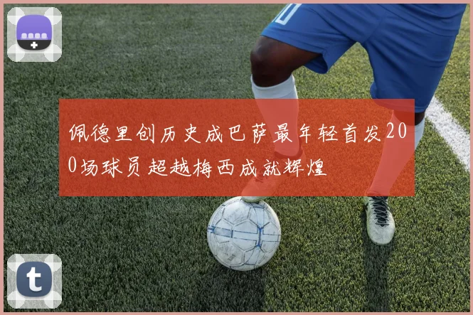 佩德里创历史成巴萨最年轻首发200场球员超越梅西成就辉煌