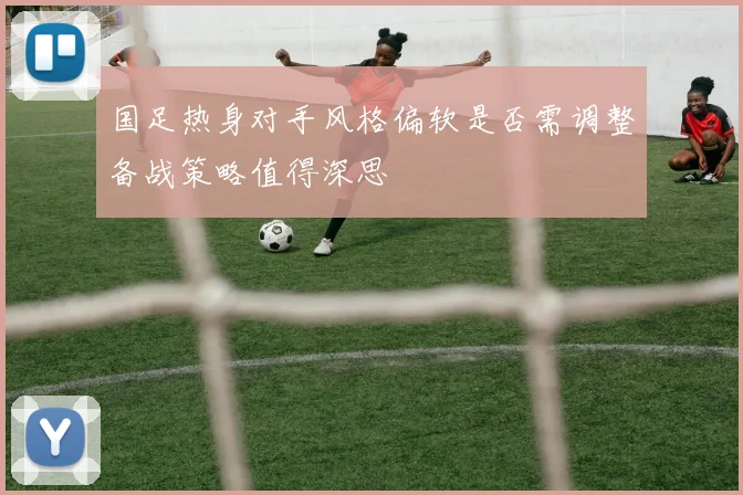 国足热身对手风格偏软是否需调整备战策略值得深思