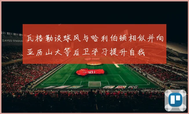 瓦格勒谈球风与哈利伯顿相似并向亚历山大等后卫学习提升自我