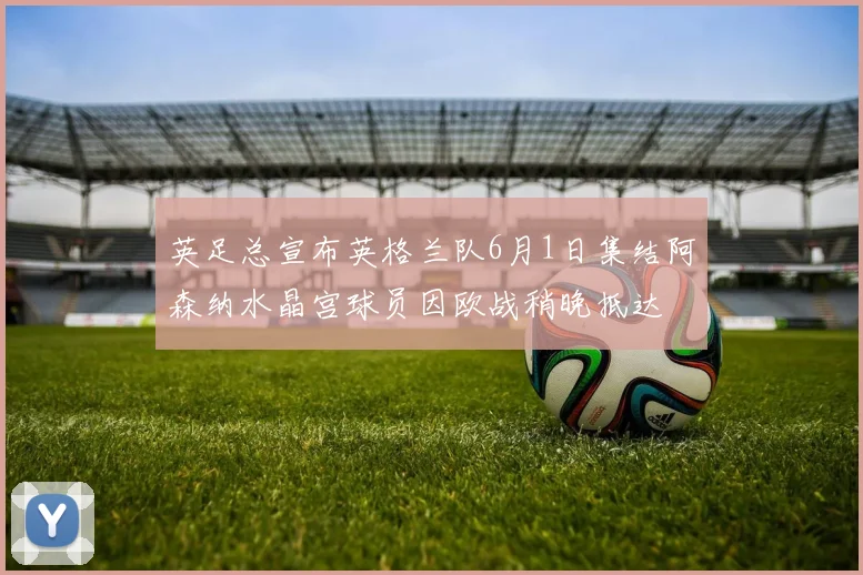 英足总宣布英格兰队6月1日集结阿森纳水晶宫球员因欧战稍晚抵达