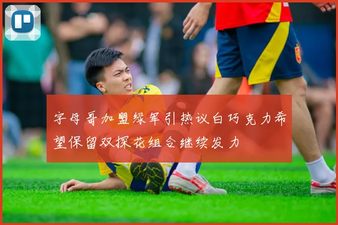 字母哥加盟绿军引热议白巧克力希望保留双探花组合继续发力