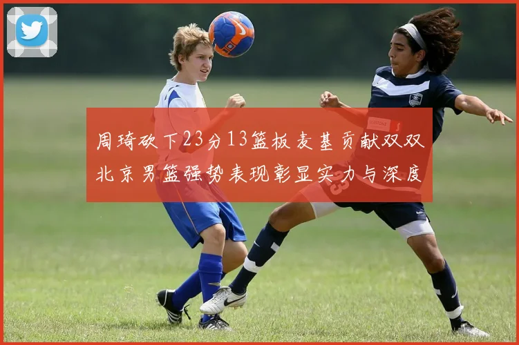 周琦砍下23分13篮板麦基贡献双双北京男篮强势表现彰显实力与深度