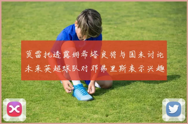 莫雷托透露姆希塔良将与国米讨论未来英超球队对邓弗里斯表示兴趣