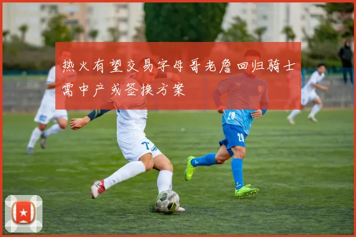 热火有望交易字母哥老詹回归骑士需中产或签换方案