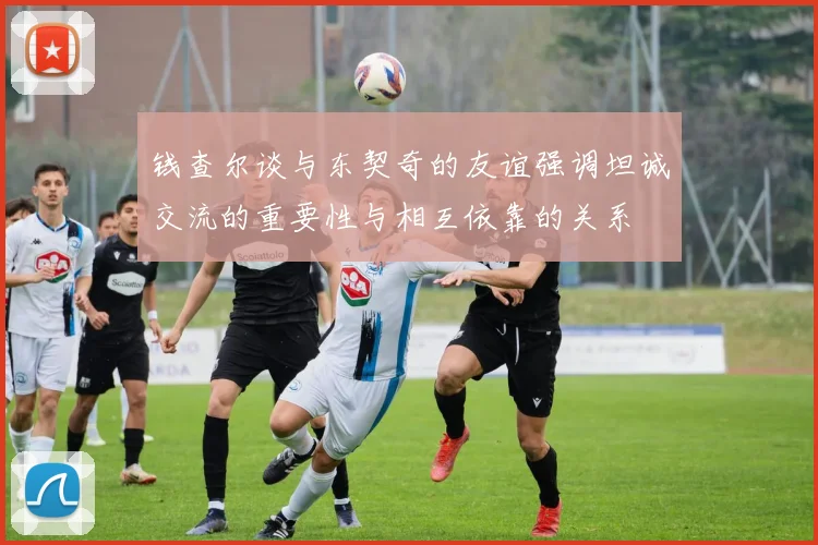 钱查尔谈与东契奇的友谊强调坦诚交流的重要性与相互依靠的关系