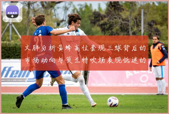 文胖分析黄蜂高位套现三球背后的市场动向与莫兰特吹杨表现低迷的影响