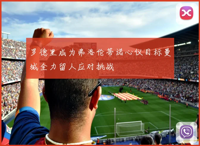 罗德里成为弗洛伦蒂诺心仪目标曼城全力留人应对挑战