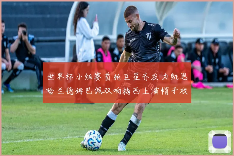 世界杯小组赛首轮巨星齐发力凯恩哈兰德姆巴佩双响梅西上演帽子戏法